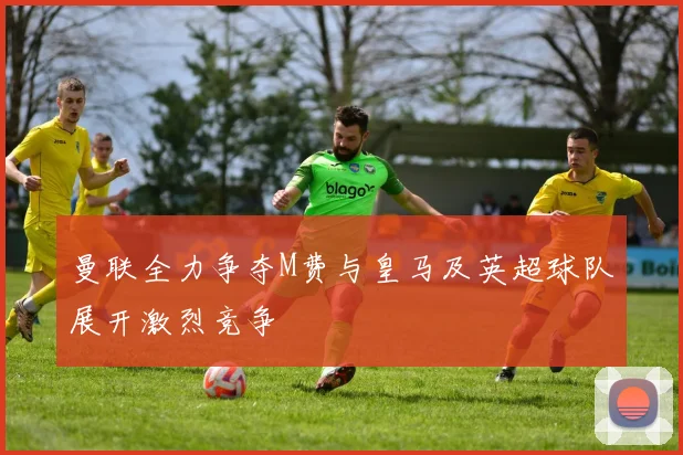 曼联全力争夺M费与皇马及英超球队展开激烈竞争