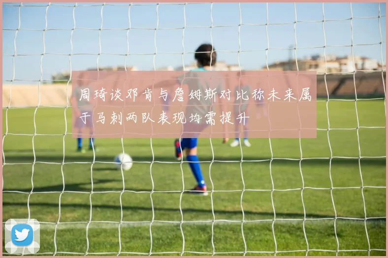 周琦谈邓肯与詹姆斯对比称未来属于马刺两队表现均需提升