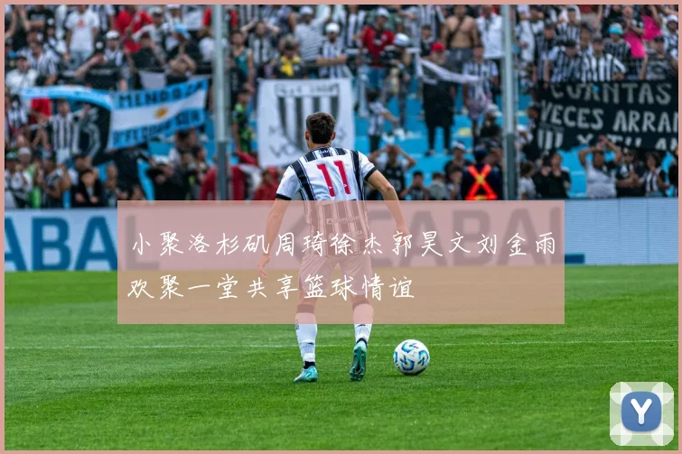 小聚洛杉矶周琦徐杰郭昊文刘金雨欢聚一堂共享篮球情谊