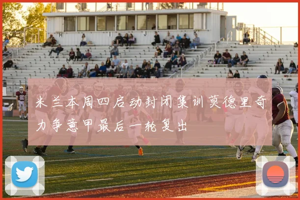 米兰本周四启动封闭集训莫德里奇力争意甲最后一轮复出