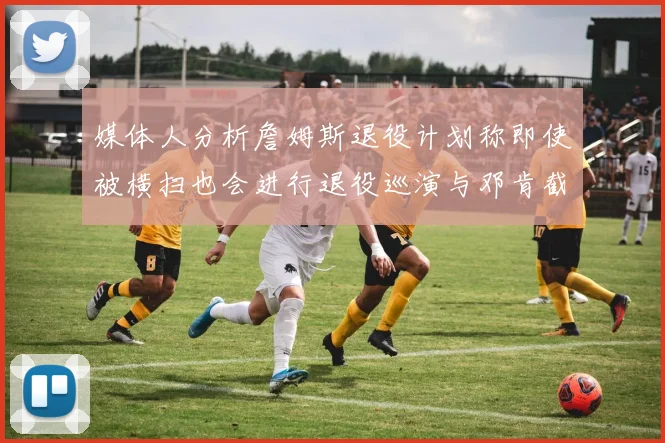 媒体人分析詹姆斯退役计划称即使被横扫也会进行退役巡演与邓肯截然不同