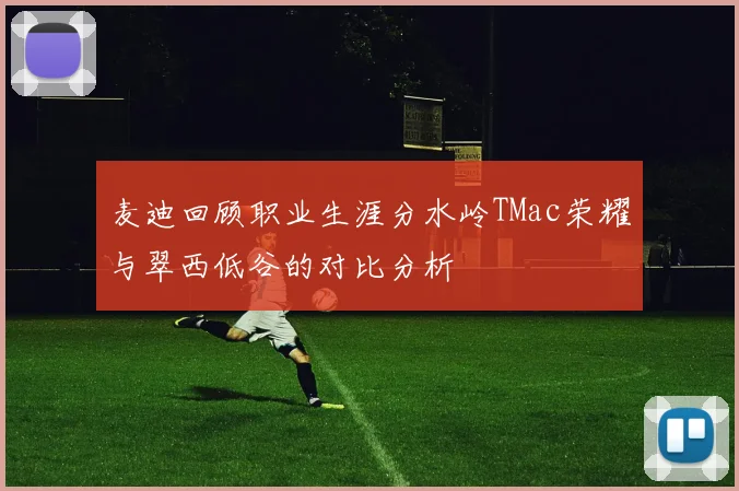 麦迪回顾职业生涯分水岭TMac荣耀与翠西低谷的对比分析