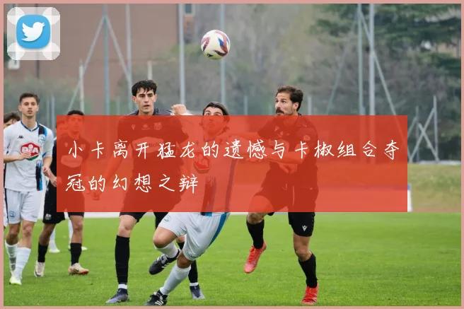 小卡离开猛龙的遗憾与卡椒组合夺冠的幻想之辩
