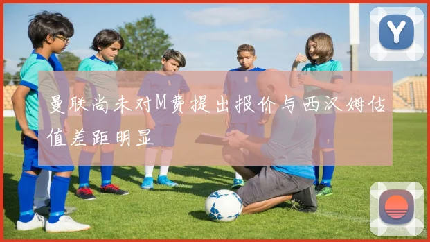 曼联尚未对M费提出报价与西汉姆估值差距明显