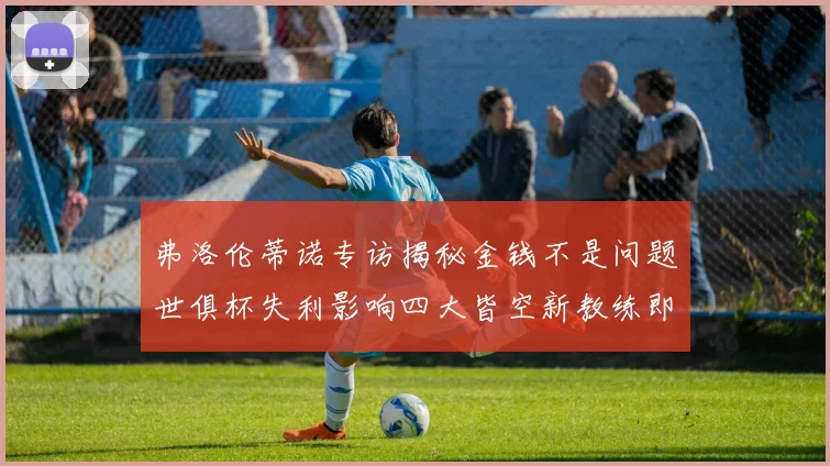 弗洛伦蒂诺专访揭秘金钱不是问题世俱杯失利影响四大皆空新教练即将到来