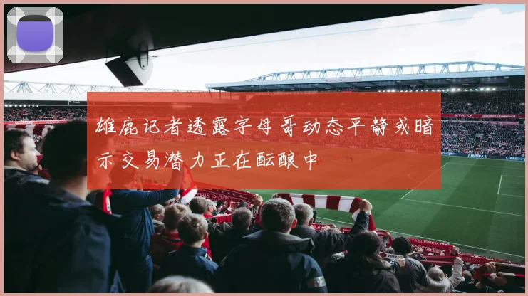 雄鹿记者透露字母哥动态平静或暗示交易潜力正在酝酿中