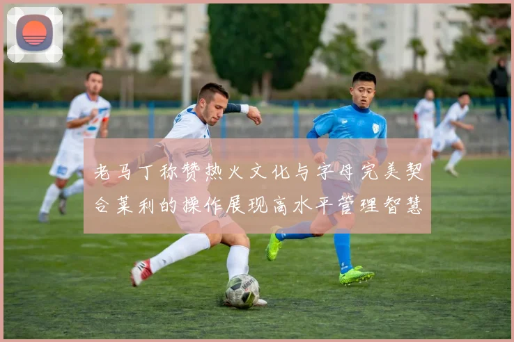 老马丁称赞热火文化与字母完美契合莱利的操作展现高水平管理智慧