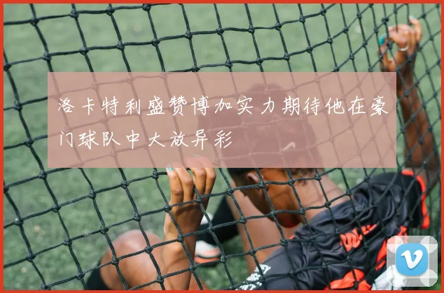 洛卡特利盛赞博加实力期待他在豪门球队中大放异彩