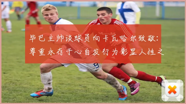 毕巴主帅谈球员向卡瓦哈尔致敬：尊重永存于心自发行为彰显人性之美