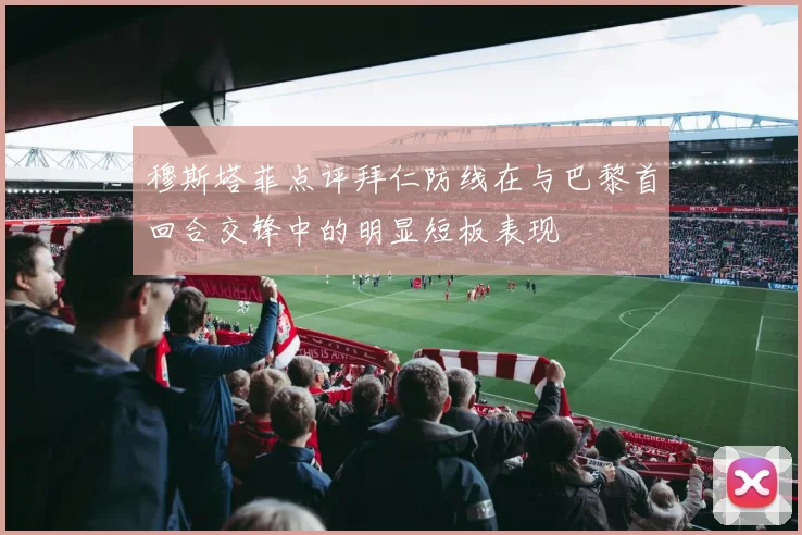 穆斯塔菲点评拜仁防线在与巴黎首回合交锋中的明显短板表现