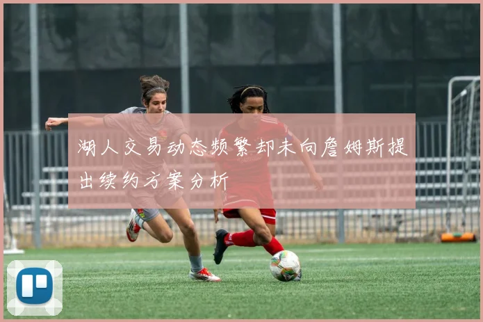 湖人交易动态频繁却未向詹姆斯提出续约方案分析