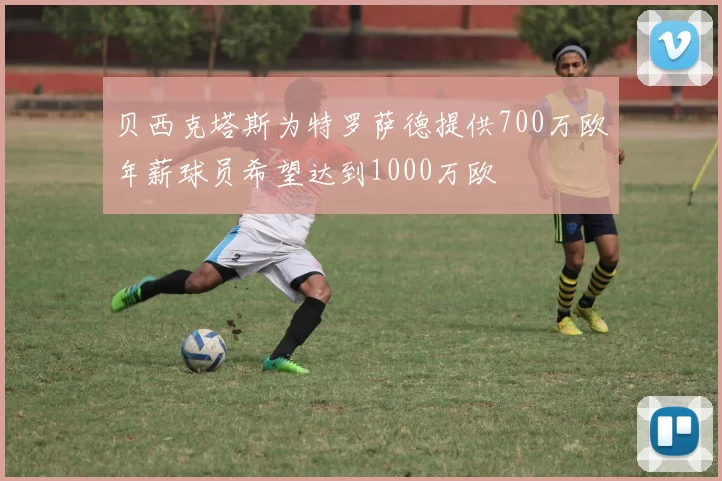 贝西克塔斯为特罗萨德提供700万欧年薪球员希望达到1000万欧