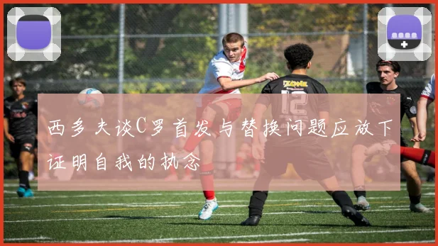 西多夫谈C罗首发与替换问题应放下证明自我的执念