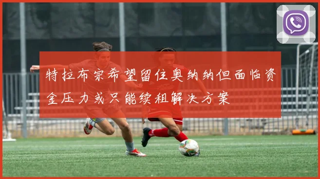 特拉布宗希望留住奥纳纳但面临资金压力或只能续租解决方案