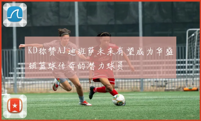 KD称赞AJ迪班萨未来有望成为华盛顿篮球传奇的潜力球员