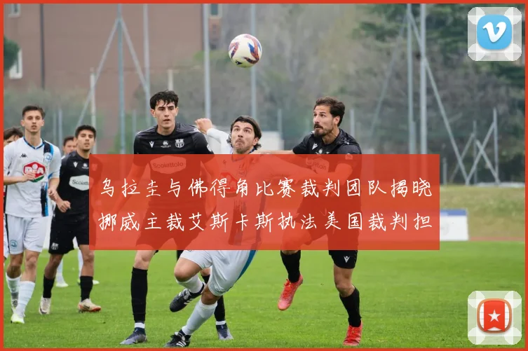 乌拉圭与佛得角比赛裁判团队揭晓挪威主裁艾斯卡斯执法美国裁判担任助理