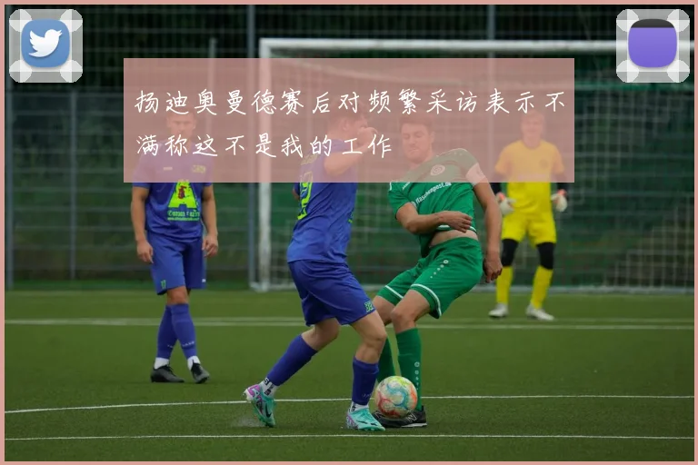 扬迪奥曼德赛后对频繁采访表示不满称这不是我的工作