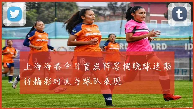 上海海港今日首发阵容揭晓球迷期待精彩对决与球队表现