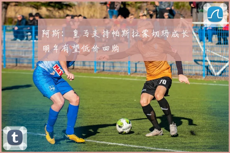 阿斯：皇马支持帕斯拉蒙切玛成长明年有望低价回购